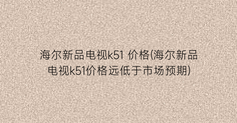 海尔新品电视k51 价格(海尔新品电视k51价格远低于市场预期)